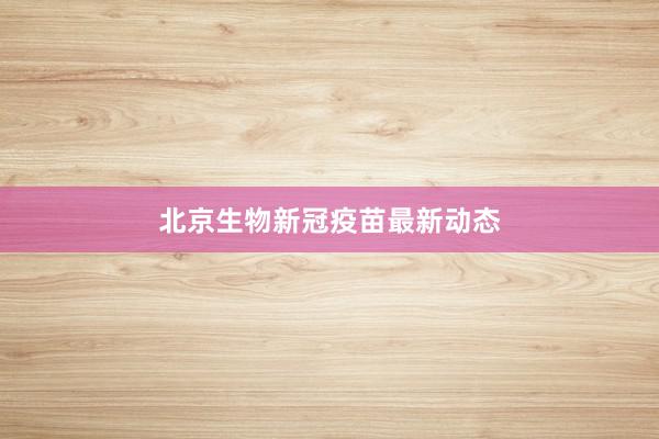 北京生物新冠疫苗最新动态