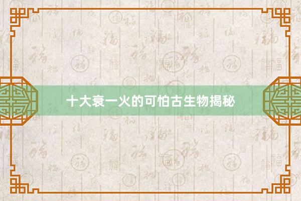 十大衰一火的可怕古生物揭秘